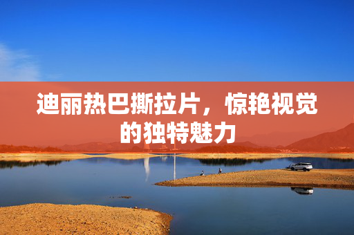 迪丽热巴撕拉片，惊艳视觉的独特魅力