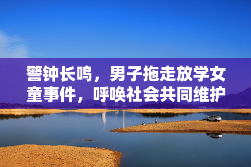 警钟长鸣，男子拖走放学女童事件，呼唤社会共同维护儿童安全