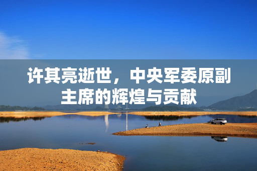 许其亮逝世，中央军委原副主席的辉煌与贡献