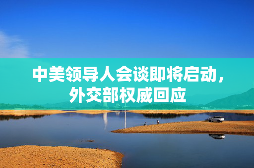 中美领导人会谈即将启动，外交部权威回应