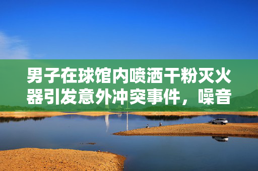 男子在球馆内喷洒干粉灭火器引发意外冲突事件，噪音困扰下的激烈反应