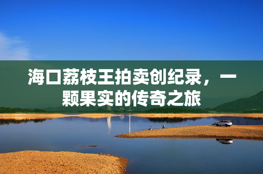 海口荔枝王拍卖创纪录，一颗果实的传奇之旅