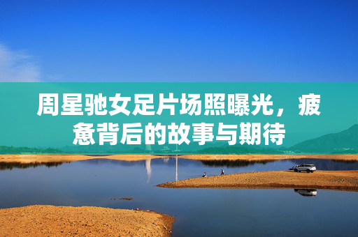 周星驰女足片场照曝光，疲惫背后的故事与期待