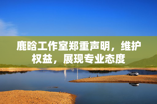 鹿晗工作室郑重声明，维护权益，展现专业态度