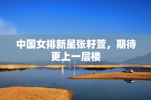 中国女排新星张籽萱，期待更上一层楼