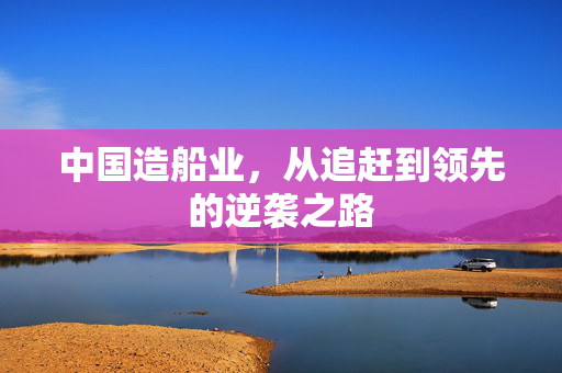 中国造船业，从追赶到领先的逆袭之路