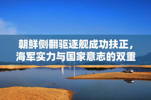 朝鲜侧翻驱逐舰成功扶正，海军实力与国家意志的双重体现