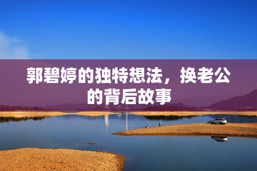 郭碧婷的独特想法，换老公的背后故事