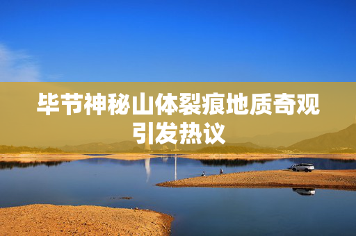 毕节神秘山体裂痕地质奇观引发热议