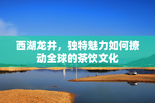 西湖龙井，独特魅力如何撩动全球的茶饮文化