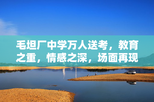 毛坦厂中学万人送考，教育之重，情感之深，场面再现