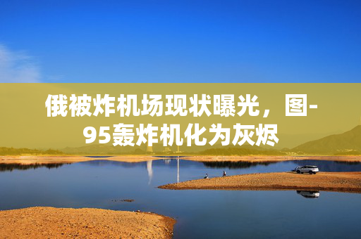 俄被炸机场现状曝光，图-95轰炸机化为灰烬