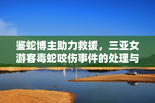鉴蛇博主助力救援，三亚女游客毒蛇咬伤事件的处理与启示