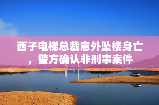 西子电梯总裁意外坠楼身亡，警方确认非刑事案件