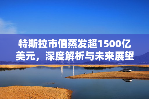 特斯拉市值蒸发超1500亿美元，深度解析与未来展望