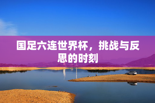 国足六连世界杯，挑战与反思的时刻