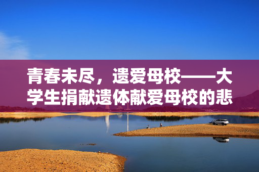 青春未尽，遗爱母校——大学生捐献遗体献爱母校的悲壮与伟大