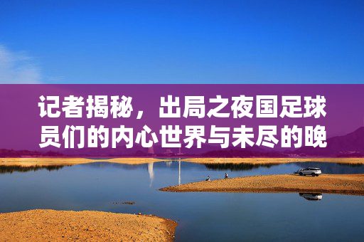 记者揭秘，出局之夜国足球员们的内心世界与未尽的晚餐