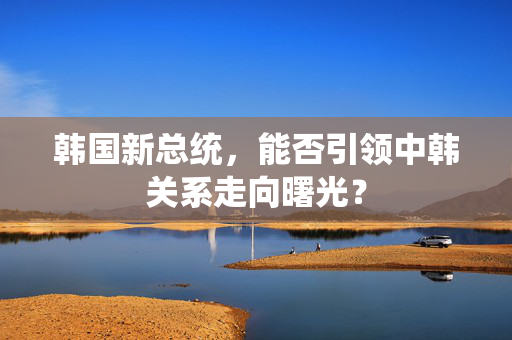 韩国新总统，能否引领中韩关系走向曙光？