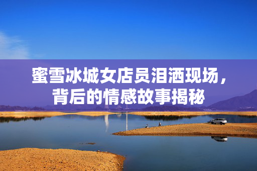 蜜雪冰城女店员泪洒现场，背后的情感故事揭秘