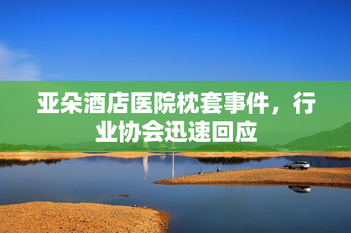 亚朵酒店医院枕套事件，行业协会迅速回应