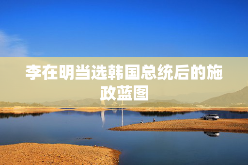 李在明当选韩国总统后的施政蓝图