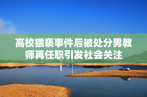 高校猥亵事件后被处分男教师再任职引发社会关注