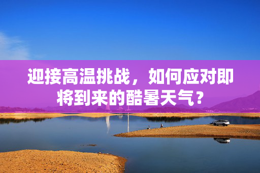 迎接高温挑战，如何应对即将到来的酷暑天气？