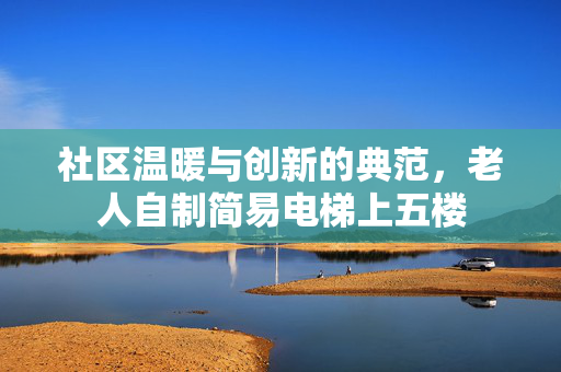 社区温暖与创新的典范，老人自制简易电梯上五楼