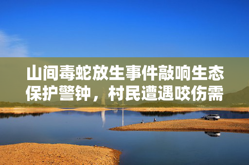 山间毒蛇放生事件敲响生态保护警钟，村民遭遇咬伤需警惕