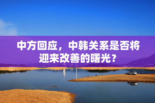 中方回应，中韩关系是否将迎来改善的曙光？
