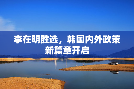 李在明胜选，韩国内外政策新篇章开启