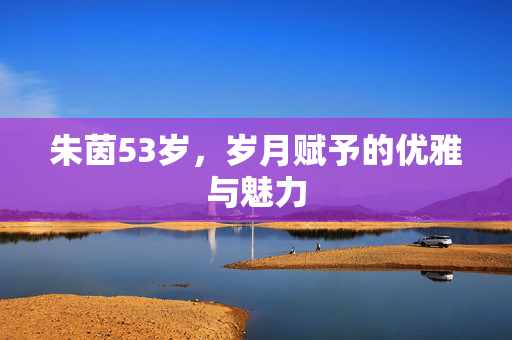 朱茵53岁，岁月赋予的优雅与魅力