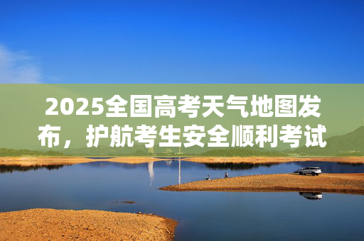 2025全国高考天气地图发布，护航考生安全顺利考试