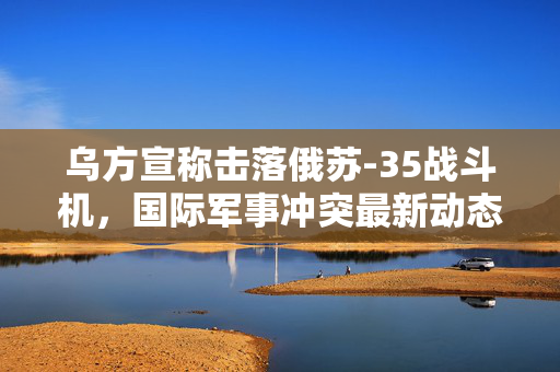 乌方宣称击落俄苏-35战斗机，国际军事冲突最新动态分析