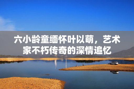 六小龄童缅怀叶以萌，艺术家不朽传奇的深情追忆