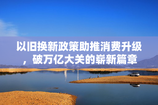 以旧换新政策助推消费升级，破万亿大关的崭新篇章