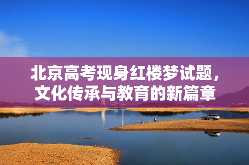 北京高考现身红楼梦试题，文化传承与教育的新篇章