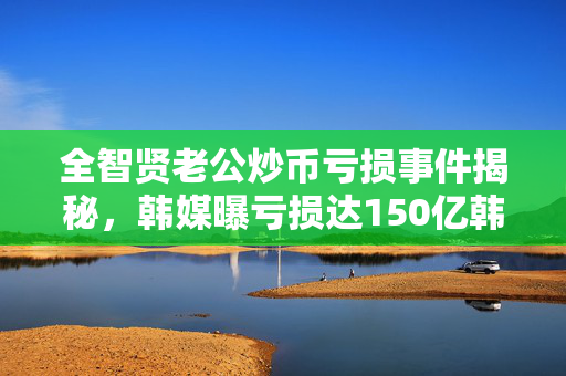 全智贤老公炒币亏损事件揭秘，韩媒曝亏损达150亿韩元