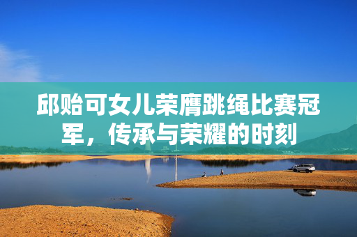 邱贻可女儿荣膺跳绳比赛冠军，传承与荣耀的时刻