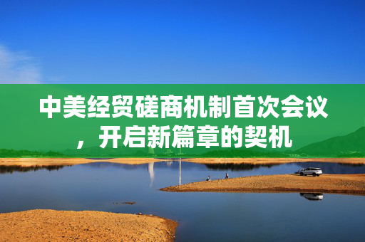 中美经贸磋商机制首次会议，开启新篇章的契机
