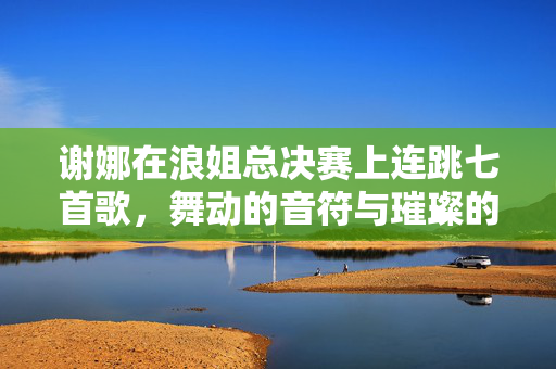 谢娜在浪姐总决赛上连跳七首歌，舞动的音符与璀璨的舞台