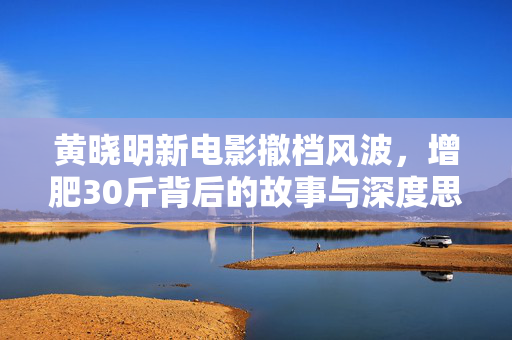 黄晓明新电影撤档风波，增肥30斤背后的故事与深度思考