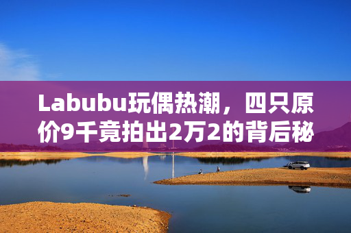Labubu玩偶热潮，四只原价9千竟拍出2万2的背后秘密