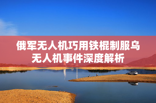 俄军无人机巧用铁棍制服乌无人机事件深度解析