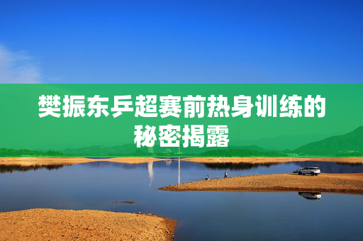 樊振东乒超赛前热身训练的秘密揭露