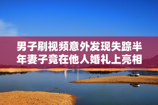 男子刷视频意外发现失踪半年妻子竟在他人婚礼上亮相