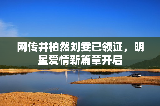 网传井柏然刘雯已领证，明星爱情新篇章开启