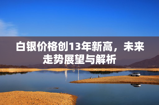 白银价格创13年新高，未来走势展望与解析