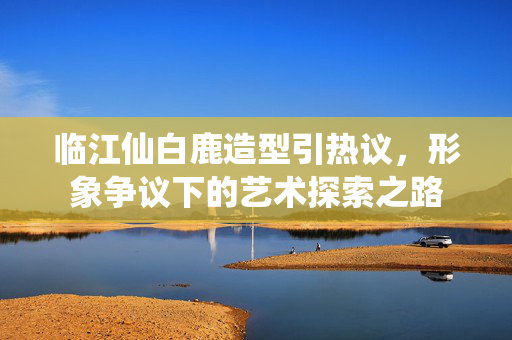 临江仙白鹿造型引热议，形象争议下的艺术探索之路